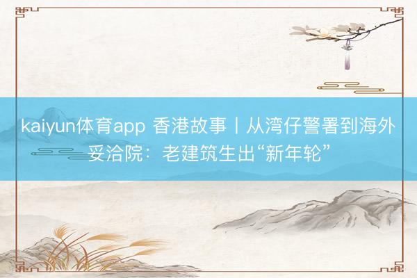 kaiyun体育app 香港故事丨从湾仔警署到海外妥洽院：老建筑生出“新年轮”