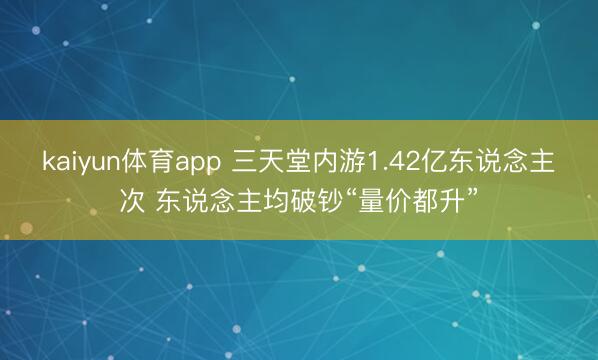 kaiyun体育app 三天堂内游1.42亿东说念主次 东说念主均破钞“量价都升”