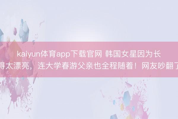 kaiyun体育app下载官网 韩国女星因为长得太漂亮，连大学春游父亲也全程随着！网友吵翻了