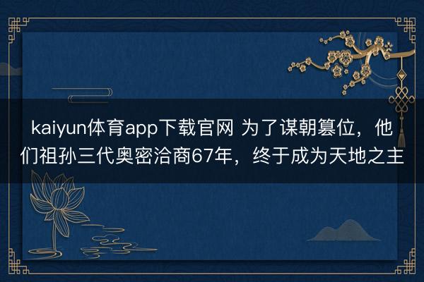 kaiyun体育app下载官网 为了谋朝篡位，他们祖孙三代奥密洽商67年，终于成为天地之主