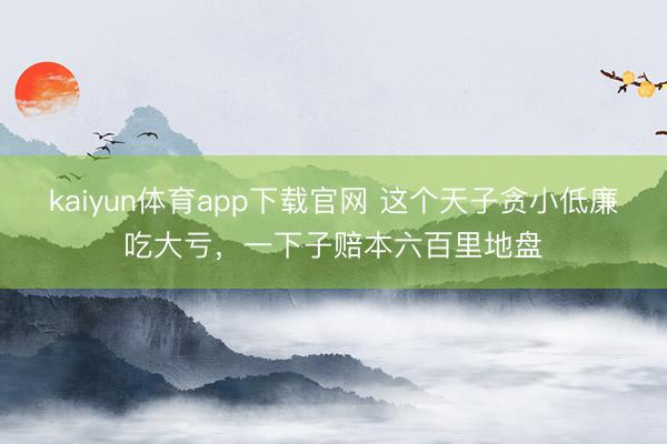 kaiyun体育app下载官网 这个天子贪小低廉吃大亏，一下子赔本六百里地盘