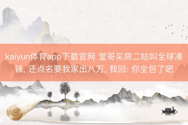 kaiyun体育app下载官网 堂哥买房二姑叫全球凑钱， 还点名要我家出八万， 我回: 你全包了吧