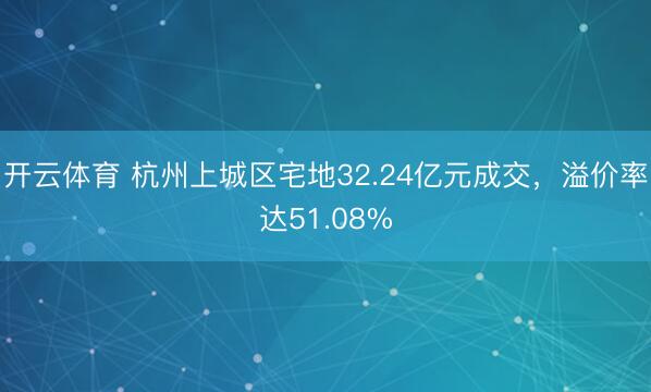 开云体育 杭州上城区宅地32.24亿元成交，溢价率达51.08%
