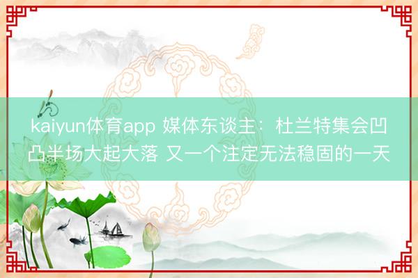 kaiyun体育app 媒体东谈主：杜兰特集会凹凸半场大起大落 又一个注定无法稳固的一天