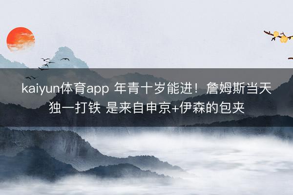 kaiyun体育app 年青十岁能进！詹姆斯当天独一打铁 是来自申京+伊森的包夹