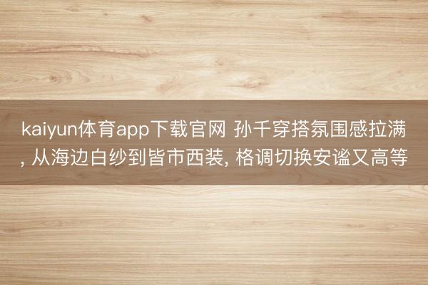kaiyun体育app下载官网 孙千穿搭氛围感拉满， 从海边白纱到皆市西装， 格调切换安谧又高等