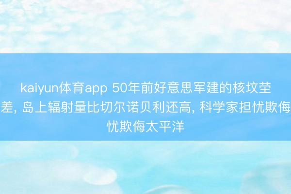 kaiyun体育app 50年前好意思军建的核坟茔出现误差, 岛上辐射量比切尔诺贝利还高, 科学家担忧欺侮太平洋