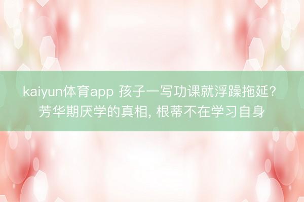 kaiyun体育app 孩子一写功课就浮躁拖延? 芳华期厌学的真相, 根蒂不在学习自身