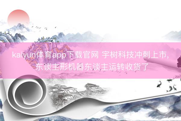 kaiyun体育app下载官网 宇树科技冲刺上市， 东谈主形机器东谈主运转收货了
