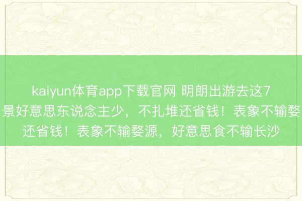 kaiyun体育app下载官网 明朗出游去这7个超冷门绝好意思地,景好意思东说念主少,不扎堆还省钱!表象不输婺源,好意思食不输长沙