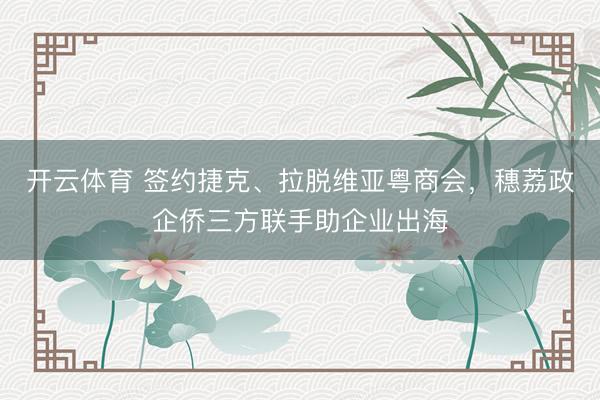 开云体育 签约捷克、拉脱维亚粤商会，穗荔政企侨三方联手助企业出海