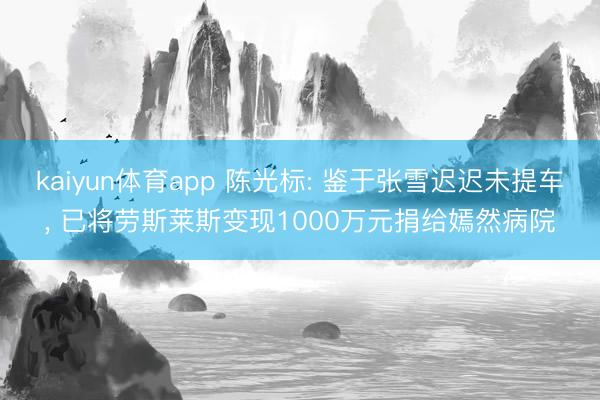kaiyun体育app 陈光标: 鉴于张雪迟迟未提车, 已将劳斯莱斯变现1000万元捐给嫣然病院