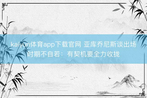 kaiyun体育app下载官网 亚库乔尼斯谈出场时期不自若：有契机要全力收拢