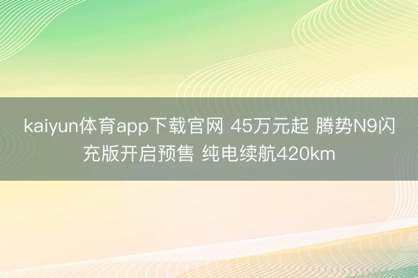 kaiyun体育app下载官网 45万元起 腾势N9闪充版开启预售 纯电续航420km
