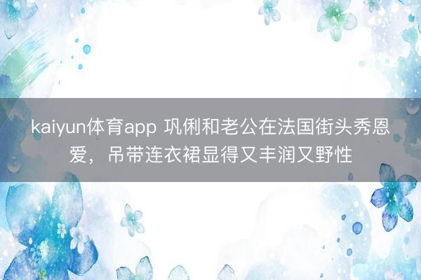kaiyun体育app 巩俐和老公在法国街头秀恩爱，吊带连衣裙显得又丰润又野性