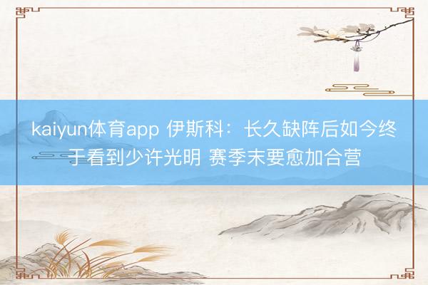 kaiyun体育app 伊斯科:长久缺阵后如今终于看到少许光明 赛季末要愈加合营