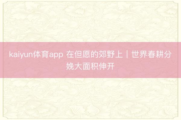 kaiyun体育app 在但愿的郊野上|世界春耕分娩大面积伸开