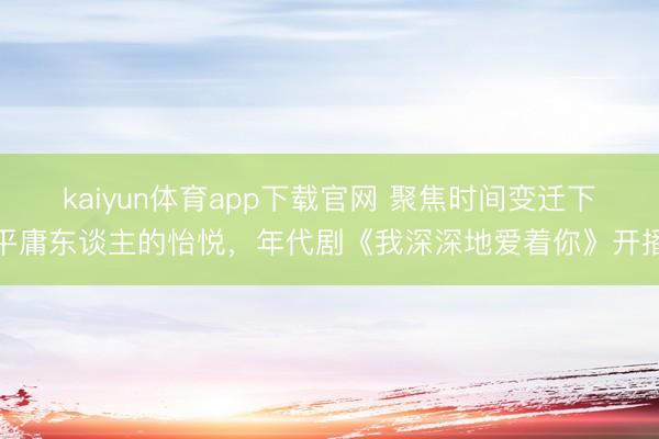 kaiyun体育app下载官网 聚焦时间变迁下平庸东谈主的怡悦，年代剧《我深深地爱着你》开播