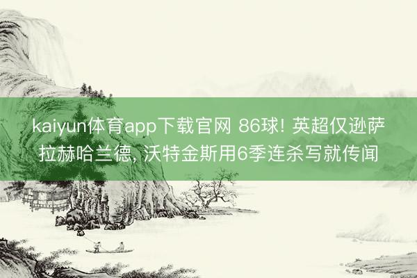 kaiyun体育app下载官网 86球! 英超仅逊萨拉赫哈兰德， 沃特金斯用6季连杀写就传闻