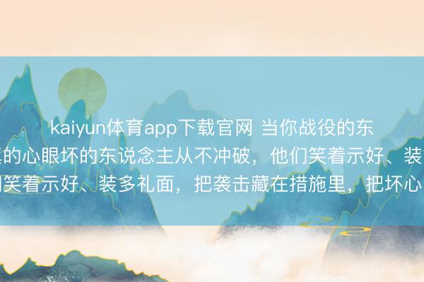 kaiyun体育app下载官网 当你战役的东说念主越多就会发现：真的心眼坏的东说念主从不冲破，他们笑着示好、装多礼面，把袭击藏在措施里，把坏心包在关心里