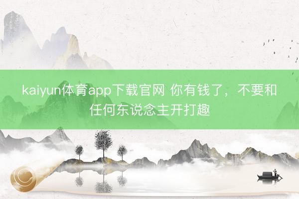 kaiyun体育app下载官网 你有钱了，不要和任何东说念主开打趣