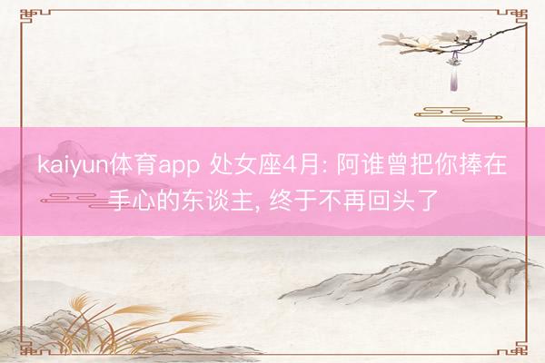 kaiyun体育app 处女座4月: 阿谁曾把你捧在手心的东谈主， 终于不再回头了