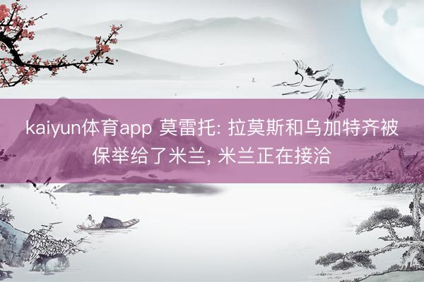 kaiyun体育app 莫雷托: 拉莫斯和乌加特齐被保举给了米兰， 米兰正在接洽