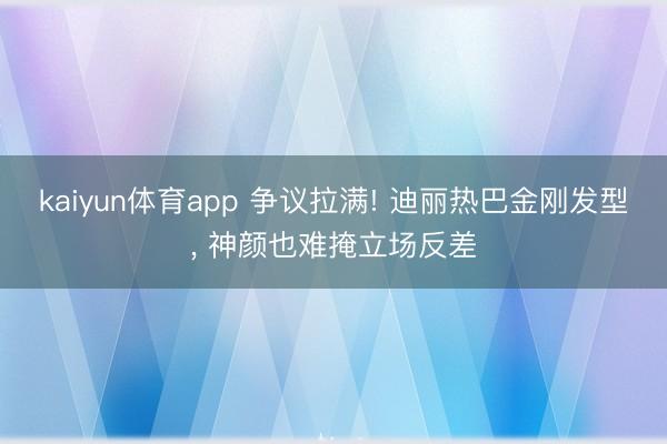 kaiyun体育app 争议拉满! 迪丽热巴金刚发型， 神颜也难掩立场反差