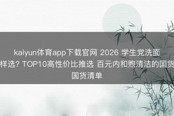 kaiyun体育app下载官网 2026 学生党洗面奶怎样选? TOP10高性价比推选 百元内和煦清洁的国货清单