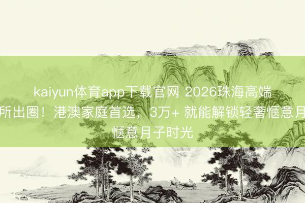 kaiyun体育app下载官网 2026珠海高端月子会所出圈！港澳家庭首选，3万+ 就能解锁轻奢惬意月子时光