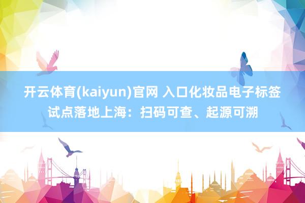 开云体育(kaiyun)官网 入口化妆品电子标签试点落地上海：扫码可查、起源可溯