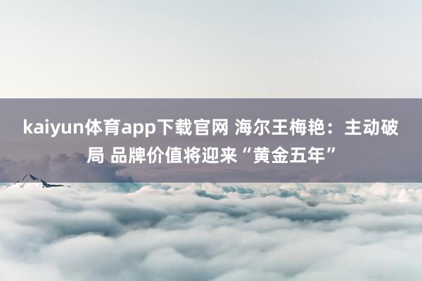 kaiyun体育app下载官网 海尔王梅艳：主动破局 品牌价值将迎来“黄金五年”