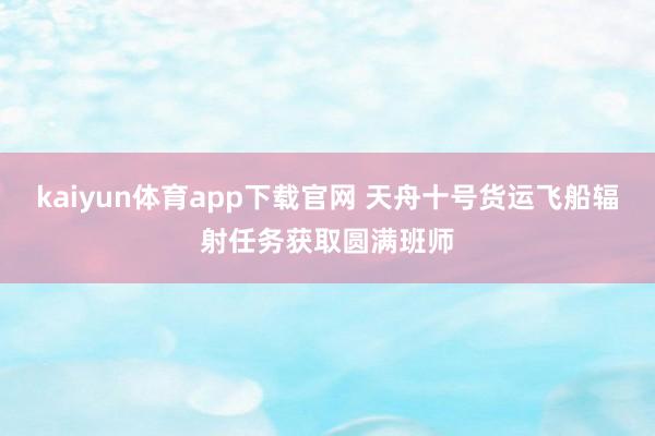 kaiyun体育app下载官网 天舟十号货运飞船辐射任务获取圆满班师