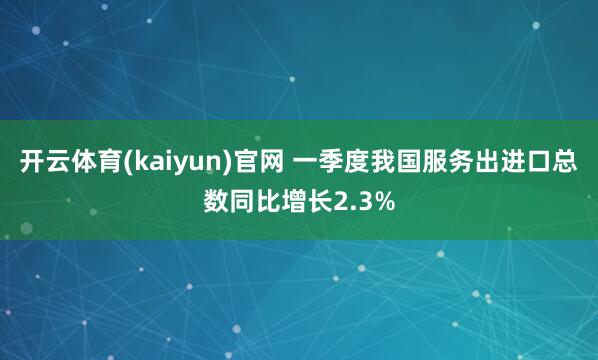开云体育(kaiyun)官网 一季度我国服务出进口总数同比增长2.3%