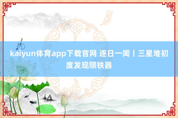 kaiyun体育app下载官网 逐日一闻丨三星堆初度发现陨铁器