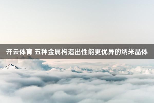 开云体育 五种金属构造出性能更优异的纳米晶体