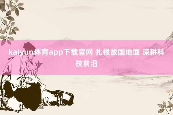 kaiyun体育app下载官网 扎根故国地面 深耕科技前沿
