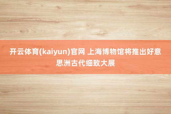 开云体育(kaiyun)官网 上海博物馆将推出好意思洲古代细致大展