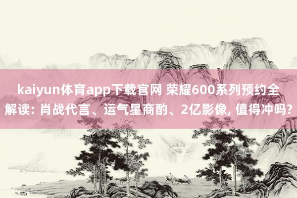 kaiyun体育app下载官网 荣耀600系列预约全解读: 肖战代言、运气星商酌、2亿影像， 值得冲吗?