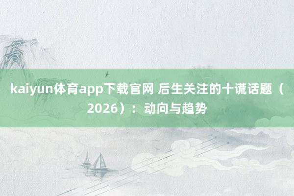 kaiyun体育app下载官网 后生关注的十谎话题（2026）：动向与趋势