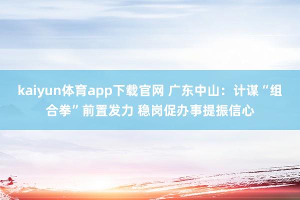 kaiyun体育app下载官网 广东中山：计谋“组合拳”前置发力 稳岗促办事提振信心