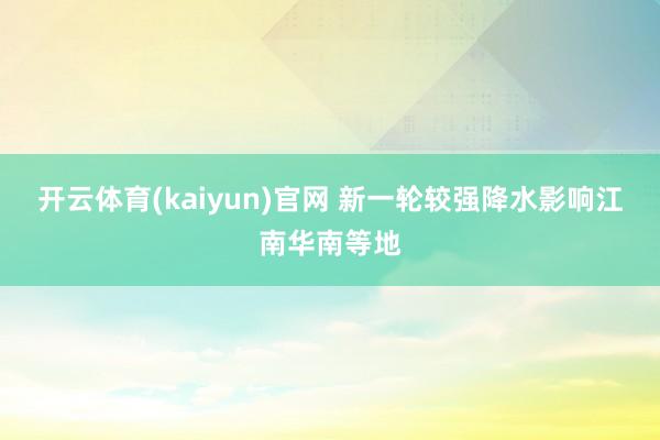 开云体育(kaiyun)官网 新一轮较强降水影响江南华南等地