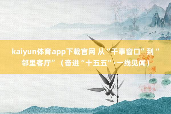 kaiyun体育app下载官网 从“干事窗口”到“邻里客厅”（奋进“十五五”·一线见闻）