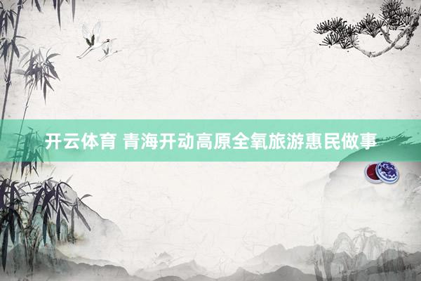 开云体育 青海开动高原全氧旅游惠民做事