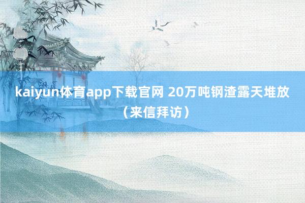 kaiyun体育app下载官网 20万吨钢渣露天堆放（来信拜访）