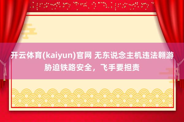 开云体育(kaiyun)官网 无东说念主机违法翱游胁迫铁路安全，飞手要担责