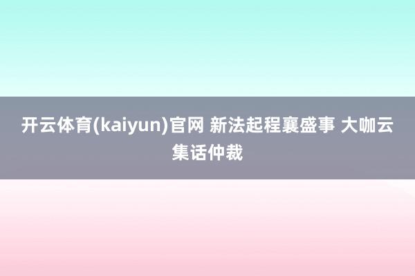 开云体育(kaiyun)官网 新法起程襄盛事 大咖云集话仲裁