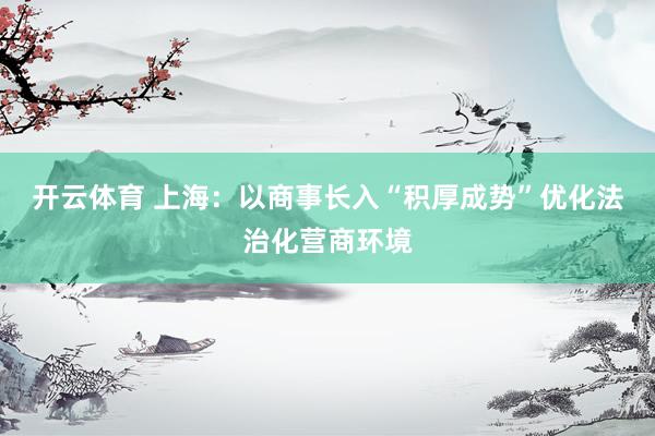 开云体育 上海：以商事长入“积厚成势”优化法治化营商环境