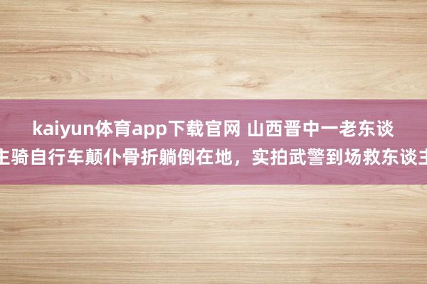 kaiyun体育app下载官网 山西晋中一老东谈主骑自行车颠仆骨折躺倒在地，实拍武警到场救东谈主