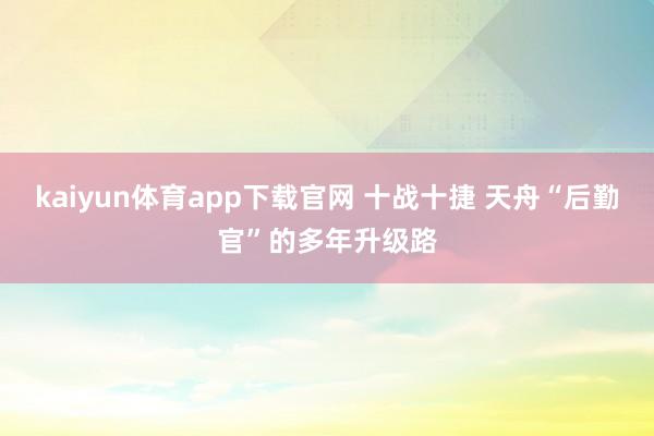 kaiyun体育app下载官网 十战十捷 天舟“后勤官”的多年升级路